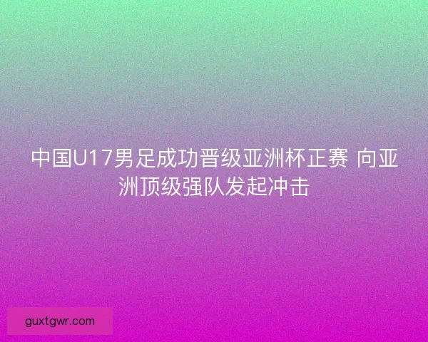 中国U17男足成功晋级亚洲杯正赛 向亚洲顶级强队发起冲击